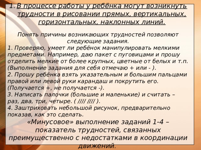 В процессе работы у ребёнка могут возникнуть трудности в рисовании прямых, вертикальных, горизонтальных, наклонных линий.  Понять причины возникающих трудностей позволяют следующие задания. 1. Проверяю, умеет ли ребёнок манипулировать мелкими предметами. Например, даю пакет с пуговицами и прошу отделить мелкие от более крупных, цветные от белых и т.п. (Выполнение задания для себя отмечаю + или - ). 2. Прошу ребёнка взять указательным и большим пальцами правой или левой руки карандаш и покрутить его. (Получается +, не получается -). 3. Написать палочки (большие и маленькие) и считать – раз, два, три, четыре. ( //// //// ). 4. Заштриховать небольшой рисунок, предварительно показав, как это сделать. «Минусовое» выполнение заданий 1-4 – показатель трудностей, связанных преимущественно с недостатками в координации движений .       