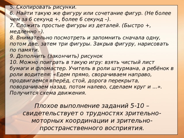 5. Скопировать рисунки. 6. Найти такую же фигуру или сочетание фигур. (Не более чем за 6 секунд +, более 6 секунд –). 7. Сложить простые фигуры из деталей. (Быстро +, медленно –). 8. Внимательно посмотреть и запомнить сначала одну, потом две, затем три фигуры. Закрыв фигуру, нарисовать по памяти. 9. Дополнить (закончить) рисунок 10. Можно поиграть в такую игру: взять чистый лист бумаги и фломастер. Учитель в роли штурмана, а ребёнок в роли водителя: «Едем прямо, сворачиваем направо, продвигаемся вперёд, стой, дорога перекрыта, поворачиваем назад, потом налево, сделаем круг и ...». Получится схема движения.  Плохое выполнение заданий 5-10 – свидетельствует о трудностях зрительно-моторных координации и зрительно-пространственного восприятия.          