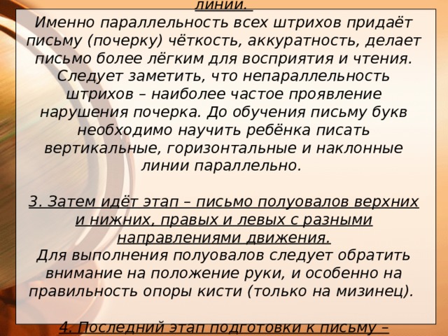 2. Следующий этап – рисование параллельных линий. Именно параллельность всех штрихов придаёт письму (почерку) чёткость, аккуратность, делает письмо более лёгким для восприятия и чтения. Следует заметить, что непараллельность штрихов – наиболее частое проявление нарушения почерка. До обучения письму букв необходимо научить ребёнка писать вертикальные, горизонтальные и наклонные линии параллельно.  3. Затем идёт этап – письмо полуовалов верхних и нижних, правых и левых с разными направлениями движения.  Для выполнения полуовалов следует обратить внимание на положение руки, и особенно на правильность опоры кисти (только на мизинец).  4. Последний этап подготовки к письму – освоение написания элементов письменных букв           