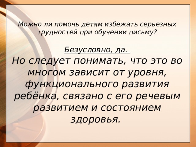 Можно ли помочь детям избежать серьезных трудностей при обучении письму?  Безусловно, да. Но следует понимать, что это во многом зависит от уровня, функционального развития ребёнка, связано с его речевым развитием и состоянием здоровья.   