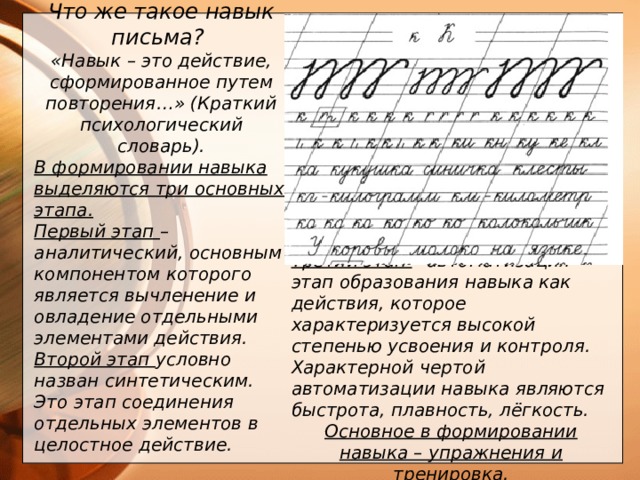 Что же такое навык письма? «Навык – это действие, сформированное путем повторения…» (Краткий психологический словарь). В формировании навыка выделяются три основных этапа. Первый этап – аналитический, основным компонентом которого является вычленение и овладение отдельными элементами действия. Второй этап условно назван синтетическим. Это этап соединения отдельных элементов в целостное действие.     Третий этап – автоматизация – этап образования навыка как действия, которое характеризуется высокой степенью усвоения и контроля. Характерной чертой автоматизации навыка являются быстрота, плавность, лёгкость. Основное в формировании навыка – упражнения и тренировка.    