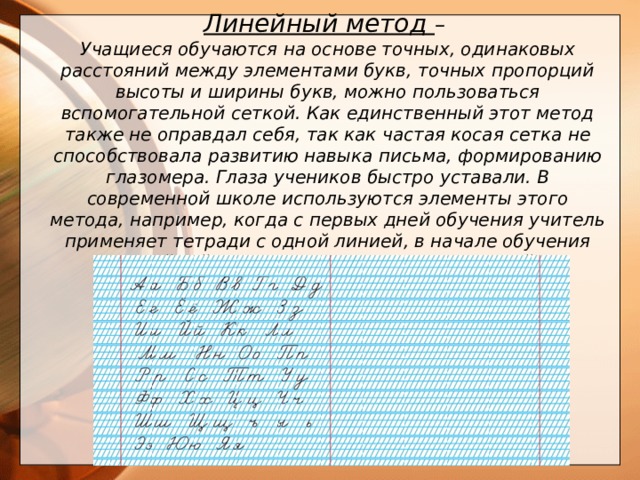 Линейный метод – Учащиеся обучаются на основе точных, одинаковых расстояний между элементами букв, точных пропорций высоты и ширины букв, можно пользоваться вспомогательной сеткой. Как единственный этот метод также не оправдал себя, так как частая косая сетка не способствовала развитию навыка письма, формированию глазомера. Глаза учеников быстро уставали. В современной школе используются элементы этого метода, например, когда с первых дней обучения учитель применяет тетради с одной линией, в начале обучения линейный метод применяется как основной.       