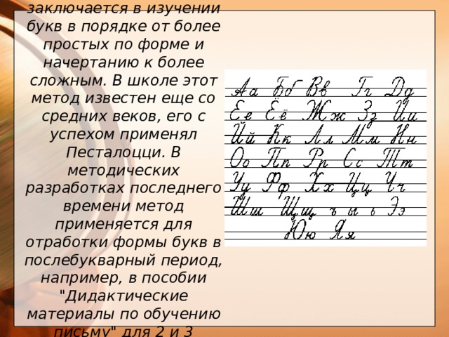  Генетический метод заключается в изучении букв в порядке от более простых по форме и начертанию к более сложным. В школе этот метод известен еще со средних веков, его с успехом применял Песталоцци. В методических разработках последнего времени метод применяется для отработки формы букв в послебукварный период, например, в пособии 