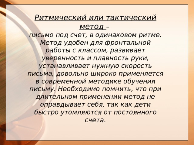  Ритмический или тактический метод – письмо под счет, в одинаковом ритме. Метод удобен для фронтальной работы с классом, развивает уверенность и плавность руки, устанавливает нужную скорость письма, довольно широко применяется в современной методике обучения письму. Необходимо помнить, что при длительном применении метод не оправдывает себя, так как дети быстро утомляются от постоянного счета.       