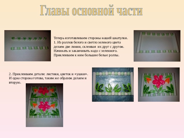 Теперь изготавливаем стороны нашей шкатулки. 1. Из роллов белого и светло зеленого цвета делаем две линии, склеивая их друг с другом. Начинать и заканчивать надо с зеленного. Приклеиваем к ним большие белые роллы. 2. Приклеиваем детали: листики, цветок и « ушки » . И одна сторона готова, таким же образом делаем и вторую. 