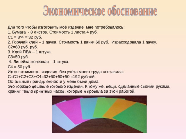 Для того чтобы изготовить моё изделие мне потребовалось:  1. Бумага - 8 листов. Стоимость 1 листа 4 руб. С1 = 8*4 = 32 руб. 2. Горячий клей – 1 пачка. Стоимость 1 пачки 60 руб. Израсходовала 1 пачку. С2=60 руб. руб. 3. Клей ПВА – 1 штука. С3=50 руб.  4. Линейка железная – 1 штука. С4 = 50 руб. Итого стоимость изделия без учёта моего труда составила: С=С1+С2+С3+С4=32+60+50+50 =192 рублей. Остальные принадлежности у меня были дома. Это гораздо дешевле готового изделия. К тому же, вещи, сделанные своими руками, хранят тепло приятных часов, которые я провела за этой работой. 