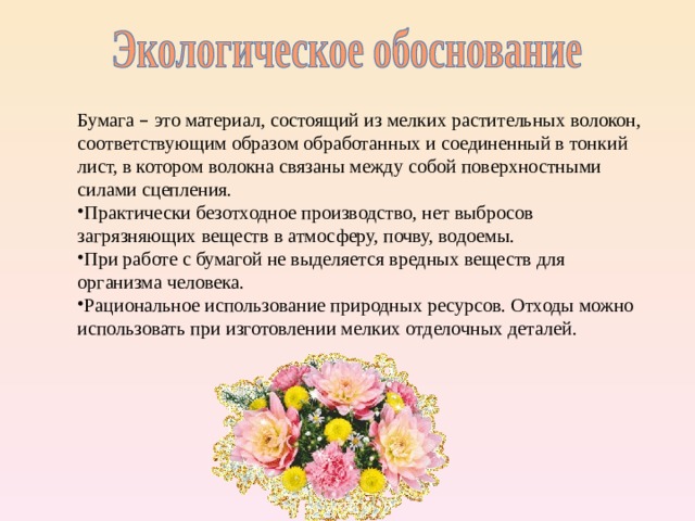 Бумага – это материал, состоящий из мелких растительных волокон, соответствующим образом обработанных и соединенный в тонкий лист, в котором волокна связаны между собой поверхностными силами сцепления. Практически безотходное производство, нет выбросов загрязняющих веществ в атмосферу, почву, водоемы. При работе с бумагой не выделяется вредных веществ для организма человека. Рациональное использование природных ресурсов. Отходы можно использовать при изготовлении мелких отделочных деталей. 4 