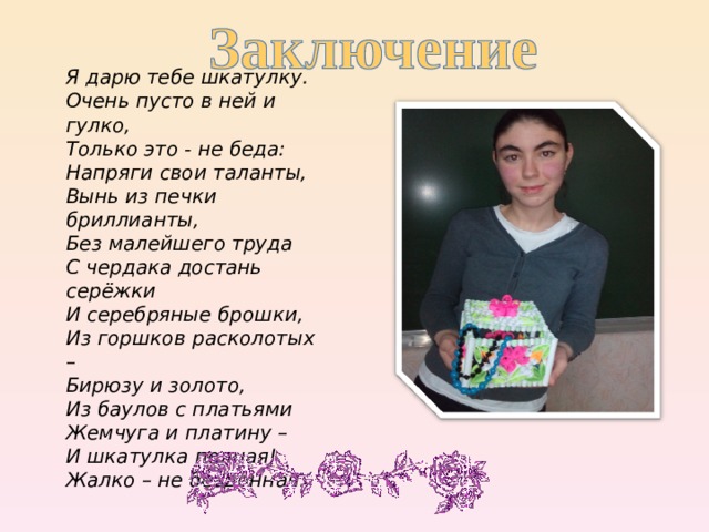 Я дарю тебе шкатулку.  Очень пусто в ней и гулко,  Только это - не беда:  Напряги свои таланты,  Вынь из печки бриллианты,  Без малейшего труда  С чердака достань серёжки  И серебряные брошки,  Из горшков расколотых –  Бирюзу и золото,  Из баулов с платьями  Жемчуга и платину –  И шкатулка полная!  Жалко – не бездонная. 