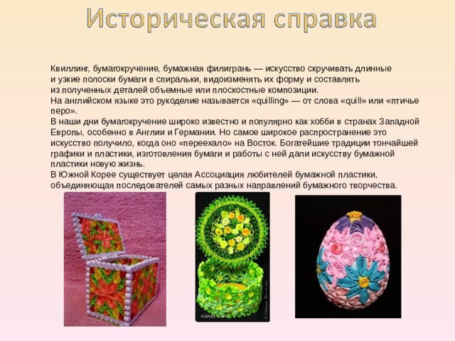 Квиллинг, бумагокручение, бумажная филигрань — искусство скручивать длинные и узкие полоски бумаги в спиральки, видоизменять их форму и составлять из полученных деталей объемные или плоскостные композиции.  На английском языке это рукоделие называется «quilling» — от слова «quill» или «птичье перо». В наши дни бумагокручение широко известно и популярно как хобби в странах Западной Европы, особенно в Англии и Германии. Но самое широкое распространение это искусство получило, когда оно «переехало» на Восток. Богатейшие традиции тончайшей графики и пластики, изготовления бумаги и работы с ней дали искусству бумажной пластики новую жизнь. В Южной Корее существует целая Ассоциация любителей бумажной пластики, объединяющая последователей самых разных направлений бумажного творчества. 
