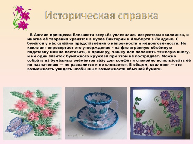  В Англии принцесса Елизавета всерьёз увлекалась искусством квиллинга, и многие её творения хранятся в музее Виктории и Альберта в Лондоне. С бумагой у нас связано представление о непрочности и недолговечности. Но квиллинг опровергает это утверждение – на филигранную объёмную подставку можно поставить, к примеру, чашку или положить тяжелую книгу, и ни один завиток бумажного кружева при этом не пострадает. Можно собрать из бумажных элементов вазу для конфет и спокойно использовать её по назначению — не развалится и не сломается. В общем, квиллинг — это возможность увидеть необычные возможности обычной бумаги.  