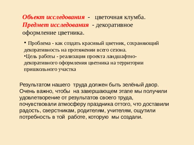 Объект исследования - цветочная клумба.  Предмет исследования - декоративное оформление цветника.  Проблема - как создать красивый цветник, сохраняющий декоративность на протяжении всего сезона. Цель работы - реализация проекта ландшафтно- декоративного оформления цветника на территории пришкольного участка  Результатом нашего труда должен быть зелёный двор. Очень важно, чтобы на завершающем этапе мы получили удовлетворение от результатов своего труда, почувствовали атмосферу праздника оттого, что доставили радость, сверстникам, родителям, учителям, ощутили потребность в той работе, которую мы создали. 