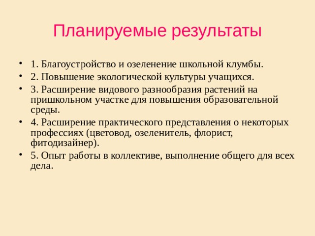 Планируемые результаты 1. Благоустройство и озеленение школьной клумбы. 2. Повышение экологической культуры учащихся. 3. Расширение видового разнообразия растений на пришкольном участке для повышения образовательной среды. 4. Расширение практического представления о некоторых профессиях (цветовод, озеленитель, флорист, фитодизайнер). 5. Опыт работы в коллективе, выполнение общего для всех дела. 