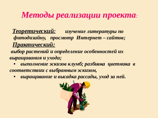 Методы реализации проекта :   Теоретический :  изучение литературы по  фитодизайну, просмотр Интернет – сайтов;     Практический:  выбор растений и определение особенностей их выращивания и ухода;  •    выполнение эскизов клумб; разбивка цветника в соответствии с выбранным эскизом, •    выращивание и высадка рассады, уход за ней. 