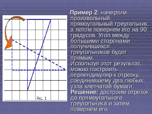 Пример 2 : начертим произвольный прямоугольный треугольник, а потом повернем его на 90 градусов. Угол между большими сторонами получившихся треугольников будет прямым.   Используя этот результат, можно построить перпендикуляр к отрезку, соединившему два любых узла клетчатой бумаги.   Решение:  достроим отрезок до прямоугольного треугольника и затем повернём его. 