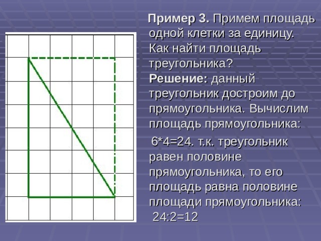 Пример 3.  Примем площадь одной клетки за единицу. Как найти площадь треугольника?  Решение:  данный треугольник достроим до прямоугольника. Вычислим площадь прямоугольника:   6*4=24. т.к. треугольник равен половине прямоугольника, то его площадь равна половине площади прямоугольника:  24:2=12