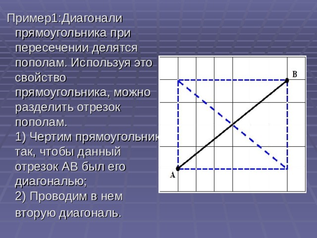 Пример1:Диагонали прямоугольника при пересечении делятся пополам. Используя это свойство прямоугольника, можно разделить отрезок пополам.   1) Чертим прямоугольник так, чтобы данный отрезок АВ был его диагональю;  2) Проводим в нем вторую диагональ. 