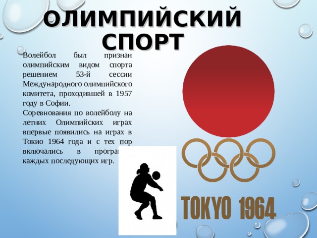 Волейбол был признан олимпийским видом спорта решением 53-й сессии Международного олимпийского комитета, проходившей в 1957 году в Софии. Соревнования по волейболу на летних Олимпийских играх впервые появились на играх в Токио 1964 года и с тех пор включались в программу каждых последующих игр. ОЛИМПИЙСКИЙ СПОРТ  