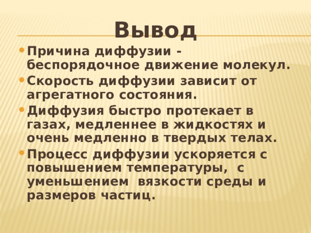 Вывод Причина диффузии - беспорядочное движение молекул. Скорость диффузии зависит от агрегатного состояния. Диффузия быстро протекает в газах, медленнее в жидкостях и очень медленно в твердых телах. Процесс диффузии ускоряется с повышением температуры, с уменьшением вязкости среды и размеров частиц.    