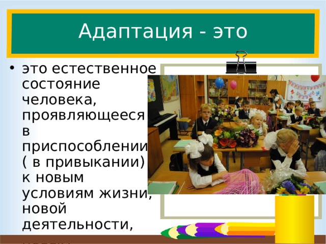 Адаптация - это это естественное состояние человека, проявляющееся в приспособлении ( в привыкании) к новым условиям жизни, новой деятельности, новым социальным контактам, новым социальным ролям.  Слайд для вставки текста с картинкой. Рядом со словом адаптация очень часто соседствует слово трудности, хотя если мы посмотрим на определение, то оказывается это естественное состояние человека. Просто проходит она у всех по разному. Итак, адаптация – это естественное состояние человека проявляющееся в приспособлении , привыкании к новым условиям жизни ( т.е. школьным условиям), новой деятельности ( т.е. учебной), новым социальным контактам ( учителя, ученики) и новым социальным ролям (я – ученик).  