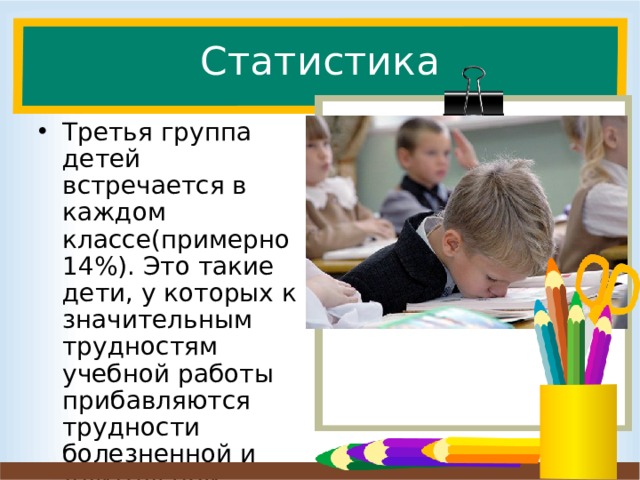 Статистика Третья группа детей встречается в каждом классе(примерно 14%). Это такие дети, у которых к значительным трудностям учебной работы прибавляются трудности болезненной и длительной адаптации, примерно до 1 года. Третья группа детей встречается в каждом классе(примерно 14%). Это такие дети, у которых к значительным трудностям учебной работы прибавляются трудности болезненной и длительной адаптации, примерно до 1 года. К сожалению, чаще всего эти трудности создают сами родители. Есть такая группа, которая всем недовольна и это состояние конечно же переходит и на детей.  