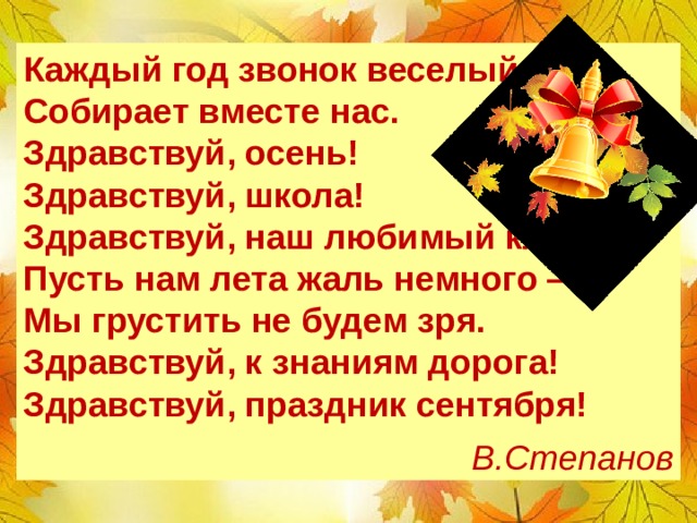 Каждый год звонок веселый  Собирает вместе нас.  Здравствуй, осень! Здравствуй, школа!  Здравствуй, наш любимый класс. Пусть нам лета жаль немного —  Мы грустить не будем зря.  Здравствуй, к знаниям дорога!  Здравствуй, праздник сентября!  В.Степанов Дети по цепочке или хором читают стихотворение  