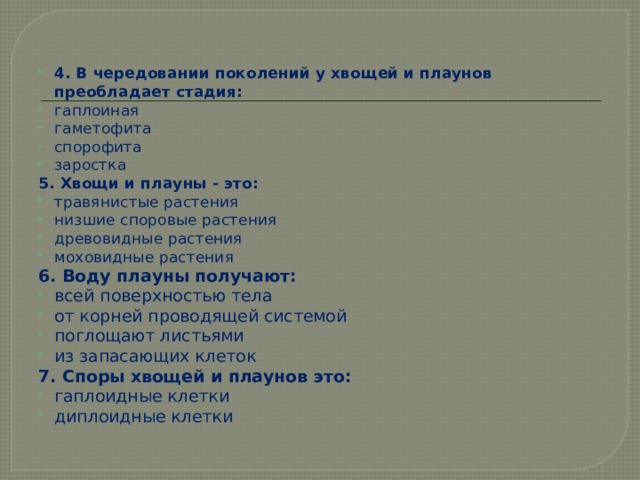 4. В чередовании поколений у хвощей и плаунов преобладает стадия: гаплоиная гаметофита спорофита заростка 5. Хвощи и плауны - это: травянистые растения низшие споровые растения древовидные растения моховидные растения 6. Воду плауны получают: всей поверхностью тела от корней проводящей системой поглощают листьями из запасающих клеток 7. Споры хвощей и плаунов это: гаплоидные клетки диплоидные клетки 