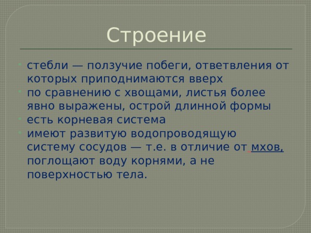 Строение стебли — ползучие побеги, ответвления от которых приподнимаются вверх по сравнению с хвощами, листья более явно выражены, острой длинной формы есть корневая система имеют развитую водопроводящую  систему сосудов — т.е. в отличие от   мхов,  поглощают воду корнями, а не поверхностью тела. 