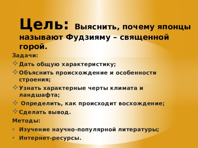 Цель: Выяснить, почему японцы называют Фудзияму – священной горой. Задачи: Дать общую характеристику; Объяснить происхождение и особенности строения; Узнать характерные черты климата и ландшафта;  Определить, как происходит восхождение; Сделать вывод. Методы: