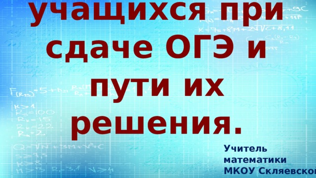Проблемы учащихся при сдаче ОГЭ и пути их решения. Учитель математики МКОУ Скляевской СОШ Селюнина Нина Алексеевна 