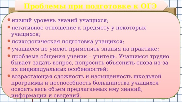 Проблемы при подготовке к ОГЭ низкий уровень знаний учащихся; негативное отношение к предмету у некоторых учащихся; психологическая подготовка учащихся; учащиеся не умеют применять знания на практике; проблема общения ученик – учитель. Учащимся трудно бывает задать вопрос, попросить объяснить снова из-за их индивидуальных особенностей; возрастающая сложность и насыщенность школьной программы и неспособность большинства учащихся освоить весь объём предлагаемых ему знаний, информации и сведений. 