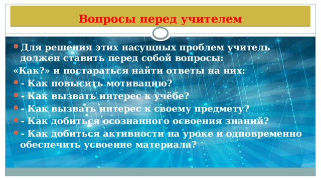 Вопросы перед учителем Для решения этих насущных проблем учитель должен ставить перед собой вопросы: «Как?» и постараться найти ответы на них: - Как повысить мотивацию? - Как вызвать интерес к учёбе? - Как вызвать интерес к своему предмету? - Как добиться осознанного освоения знаний? - Как добиться активности на уроке и одновременно обеспечить усвоение материала? 