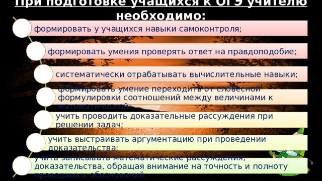 При подготовке учащихся к ОГЭ учителю необходимо:   формировать у учащихся навыки самоконтроля; формировать умения проверять ответ на правдоподобие; систематически отрабатывать вычислительные навыки; формировать умение переходить от словесной формулировки соотношений между величинами к математической; учить проводить доказательные рассуждения при решении задач; учить выстраивать аргументацию при проведении доказательства; учить записывать математические рассуждения, доказательства, обращая внимание на точность и полноту проводимых обоснований. 
