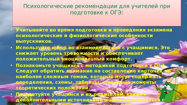 Психологические рекомендации для учителей при подготовке к ОГЭ:   Учитывайте во время подготовки и проведения экзамена психологические и физиологические особенности выпускников. Используйте юмор во взаимодействии с учащимися. Это снижает уровень тревожности и обеспечивает положительный эмоциональный комфорт. Познакомьте учащихся с методикой подготовки к ОГЭ. Следует обратить внимание на составление карточек по наиболее сложным темам, которые могут содержать определения, схемы, таблицы, ключевые моменты теоретических положений. Посоветуйте учащимся и их родителям, какими дополнительными источниками можно пользоваться с целью подготовки и успешной сдачи ОГЭ. Деловое обсуждение вопросов, связанных с правилами поведения во время процедуры ОГЭ. 6 