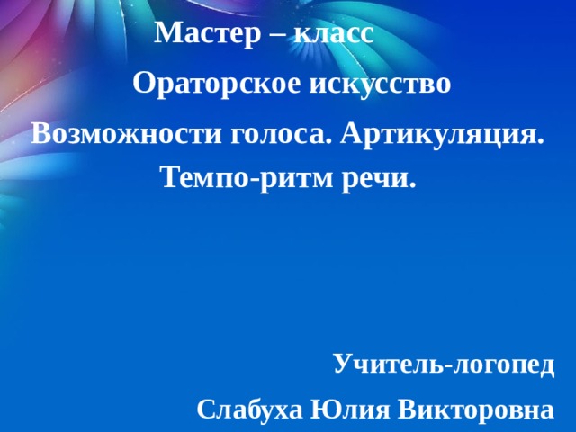 Мастер – класс  Ораторское искусство Возможности голоса. Артикуляция. Темпо-ритм речи.    Учитель-логопед Слабуха Юлия Викторовна 