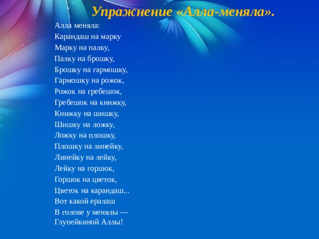 Упражнение «Алла-меняла».  Алла меняла: Карандаш на марку Марку на палку, Палку на брошку, Брошку на гармошку, Гармошку на рожок, Рожок на гребешок, Гребешок на книжку, Книжку на шишку, Шишку на ложку, Ложку на плошку, Плошку на линейку, Линейку на лейку, Лейку на горшок, Горшок на цветок, Цветок на карандаш... Вот какой ералаш В голове у менялы — Глупейкиной Аллы! 