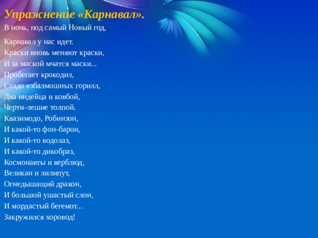 Упражнение «Карнавал».   В ночь, под самый Новый год, Карнавал у нас идет. Краски вновь меняют краски, И за маской мчатся маски... Пробегает крокодил, Стадо взбалмошных горилл, Два индейца и ковбой, Черти-лешие толпой. Квазимодо, Робинзон, И какой-то фон-барон, И какой-то водолаз, И какой-то дикобраз, Космонавты и верблюд, Великан и лилипут, Огнедышащий дракон, И большой ушастый слон, И мордастый бегемот... Закружился хоровод! 