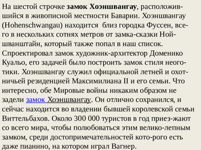 На шестой строчке замок Хоэншвангау , расположив-шийся в живописной местности Баварии. Хоэншвангау (Hohenschwangau) находится  близ городка Фуссен, все-го в нескольких сотнях метров от замка-сказки Ной-шванштайн, который также попал в наш список. Спроектировал замок художник-архитектор Доменико Куальо, его задачей было построить замок стиля неого-тики. Хоэншвангау служил официальной летней и охот-ничьей резиденцией Максимилиана II и его семьи. Что интересно, обе Мировые войны никаким образом не задели  замок Хоэншвангау . Он отлично сохранился, и сейчас находится во владении бывшей королевской семьи Виттельбахов. Около 300 000 туристов в год приез-жают со всего мира, чтобы полюбоваться этим велико-лепным замком, среди достопримечательностей кото-рого есть даже пианино, на котором играл Вагнер. 