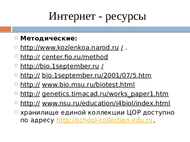 Интернет - ресурсы Методические: http://www.kozlenkoa.narod.ru   /  . http://   center.fio.ru/method http://bio.1september.ru   / http://   bio.1september.ru/2001/07/5.htm http://   www.bio.msu.ru/biotest.html http://   genetics.timacad.ru/works_paper1.htm http://   www.nsu.ru/education/i4biol/index.html хранилище единой коллекции ЦОР доступно по адресу  http://school-collection.edu.ru , 