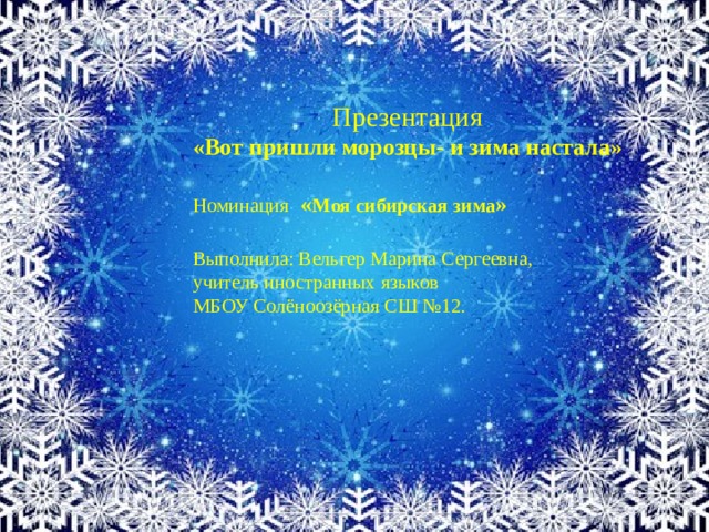  Презентация «Вот пришли морозцы- и зима настала»  Номинация  « Моя сибирская зима »  Выполнила: Вельгер Марина Сергеевна, учитель иностранных языков МБОУ Солёноозёрная СШ №12.    
