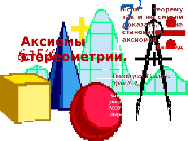 Если теорему так и не смогли доказать, она становится аксиомой.  Евклид Аксиомы стереометрии. Геометрия. 10 класс. Урок № 1. Выполнила учитель математики МОУ СОШ № 31 г Краснодара Шеремета И.В.