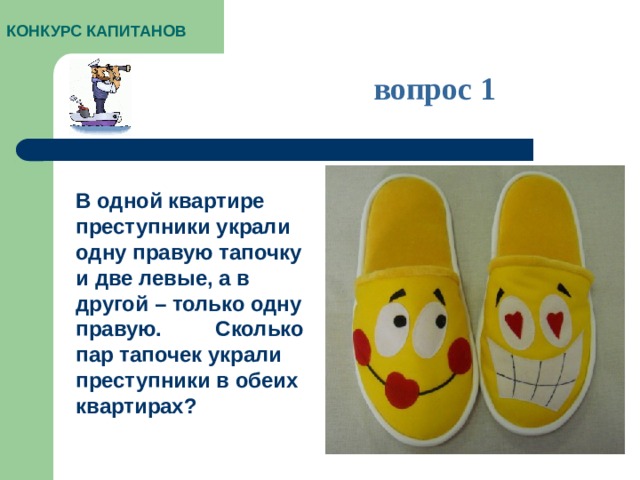 КОНКУРС КАПИТАНОВ вопрос 1 В одной квартире преступники украли одну правую тапочку и две левые, а в другой – только одну правую. Сколько пар тапочек украли преступники в обеих квартирах?