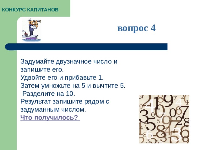 КОНКУРС КАПИТАНОВ вопрос 4 Задумайте двузначное число и запишите его. Удвойте его и прибавьте 1. Затем умножьте на 5 и вычтите 5.  Разделите на 10. Результат запишите рядом с задуманным числом. Что получилось?