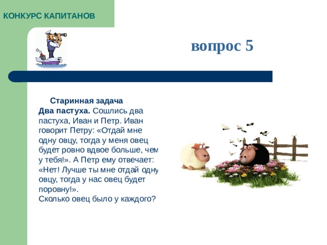 КОНКУРС КАПИТАНОВ вопрос 5  Старинная задача Два пастуха.  Сошлись два пастуха, Иван и Петр. Иван говорит Петру: «Отдай мне одну овцу, тогда у меня овец будет ровно вдвое больше, чем у тебя!». А Петр ему отвечает: «Нет! Лучше ты мне отдай одну овцу, тогда у нас овец будет поровну!».  Сколько овец было у каждого?
