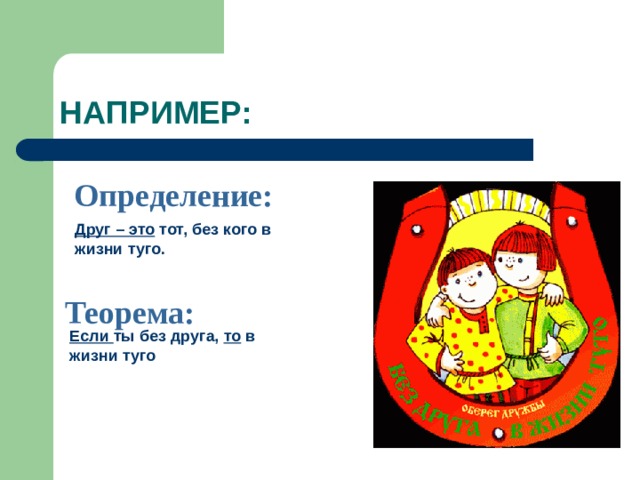 НАПРИМЕР: Определение: Друг – это тот, без кого в жизни туго. Теорема: Если ты без друга, то в жизни туго