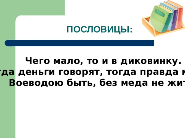ПОСЛОВИЦЫ: Чего мало, то и в диковинку. Когда деньги говорят, тогда правда молчит. Воеводою быть, без меда не жить.