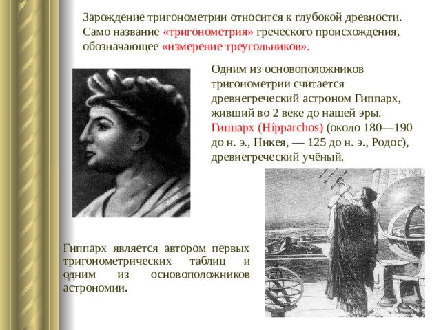 Зарождение тригонометрии относится к глубокой древности. Само название «тригонометрия» греческого происхождения, обозначающее «измерение треугольников».    Одним из основоположников тригонометрии считается древнегреческий астроном Гиппарх, живший во 2 веке до нашей эры. Гиппарх (Hípparchos) (около 180—190 до н. э., Никея, — 125 до н. э., Родос), древнегреческий учёный. Гиппарх является автором первых тригонометрических таблиц и одним из основоположников астрономии . 