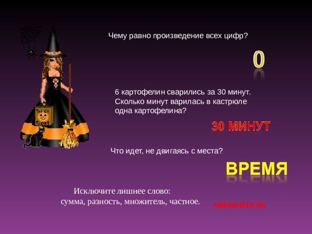 Чему равно произведение всех цифр? 6 картофелин сварились за 30 минут. Сколько минут варилась в кастрюле одна картофелина? Что идет, не двигаясь с места?  Исключите лишнее слово:  сумма, разность, множитель, частное. множитель