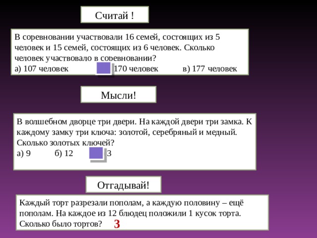 Считай ! В соревновании участвовали 16 семей, состоящих из 5 человек и 15 семей, состоящих из 6 человек. Сколько человек участвовало в соревновании? а) 107 человек б) 170 человек в) 177 человек Мысли! В волшебном дворце три двери. На каждой двери три замка. К каждому замку три ключа: золотой, серебряный и медный. Сколько золотых ключей? а) 9 б) 12 в) 3 Отгадывай! Каждый торт разрезали пополам, а каждую половину – ещё пополам. На каждое из 12 блюдец положили 1 кусок торта. Сколько было тортов? 3
