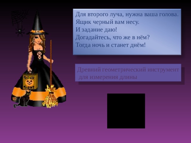 Для второго луча, нужна ваша голова. Ящик черный вам несу. И задание даю! Догадайтесь, что же в нём? Тогда ночь и станет днём! Древний геометрический инструмент  для измерения длины