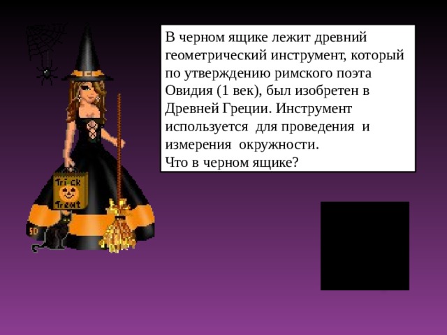 В черном ящике лежит древний геометрический инструмент, который по утверждению римского поэта Овидия (1 век), был изобретен в Древней Греции. Инструмент используется для проведения и измерения окружности. Что в черном ящике?